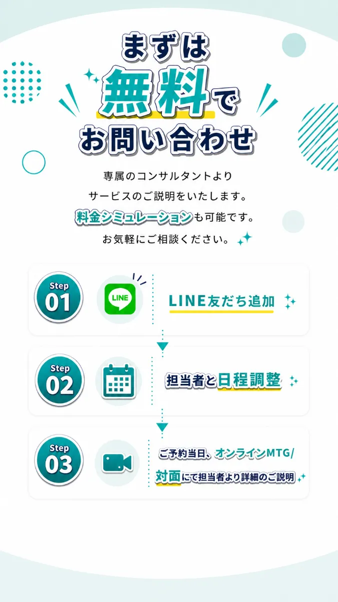 まずは無料でお問い合わせ。専属のコンサルタントよりサービスのご説明をいたします。料金シミュレーションも可能です。お気軽にご相談ください。 Step01 LINE友だち追加 Step02 担当者と日程調整 Step03 ご予約当日、オンラインMTG／対面にて担当者より詳細のご説明
