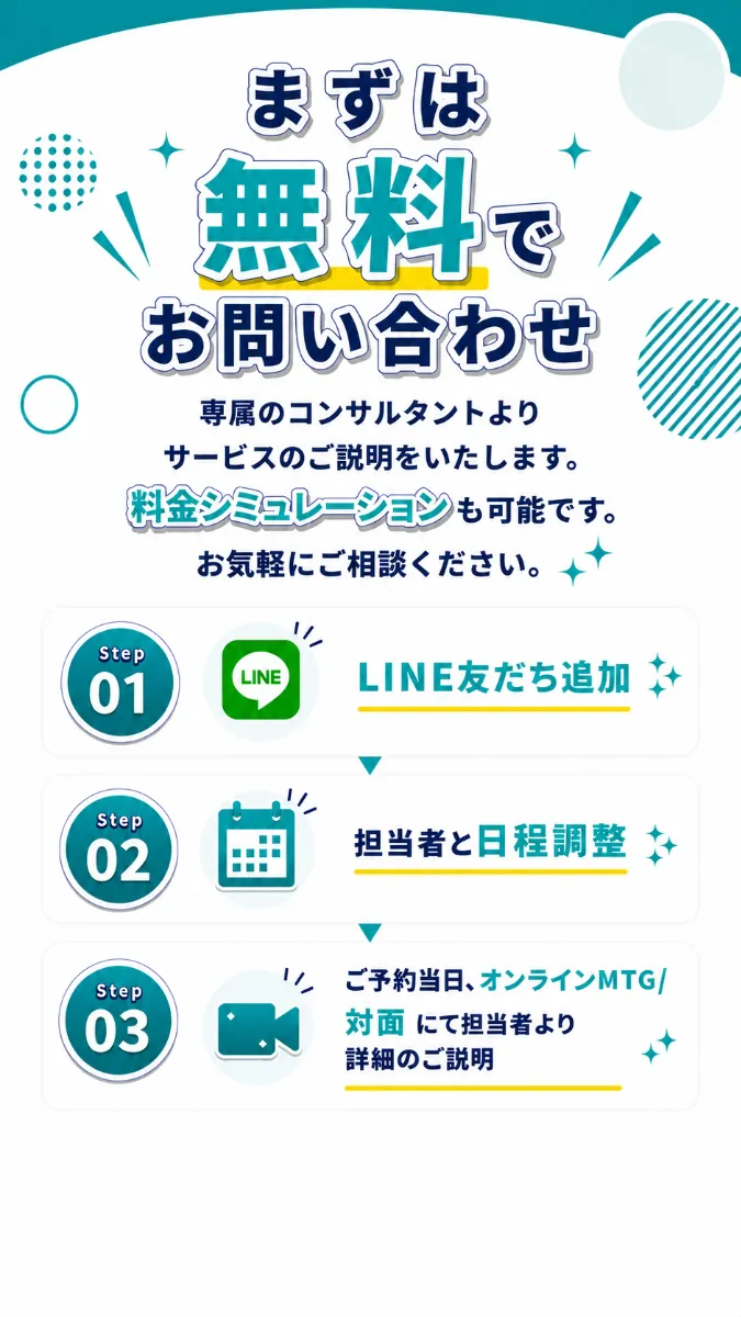 まずは無料でお問い合わせ。専属のコンサルタントよりサービスのご説明をいたします。料金シミュレーションも可能です。お気軽にご相談ください。 Step01 LINE友だち追加 Step02 担当者と日程調整 Step03 ご予約当日、オンラインMTG／対面にて担当者より詳細のご説明