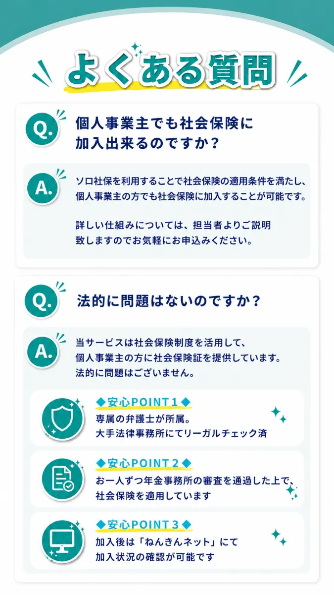 よくある質問。Q個人事業主でも社保に加入出来るのですか？ Aソロ社保を利用することで社保の適用条件を満たし、個人事業主の方でも社保に加入することが可能です。詳しい仕組みについては、担当者よりご説明致しますのでお気軽にお申込みください。Q法的に問題はないのですか？ A当サービスは社保制度を活用して、個人事業主の方に社保資格情報を提供しています。法的に問題はございません。◆安心POINT1◆専属の弁護士が所属。大手法律事務所にてリーガルチェック済 ◆安心POINT2◆お一人ずつ年金事務所の審査を通過した上で、社保を適用しています ◆安心POINT3◆加入後は「ねんきんネット」にて加入状況の確認が可能です